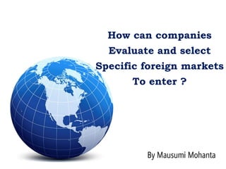 How can companies
Evaluate and select
Specific foreign markets
To enter ?
By Mausumi Mohanta
 