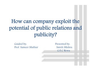 How can company exploit the
potential of public relations and
publicity?
Guided by: Presented by:
Prof. Sameer Mathur Smriti Mishra
G.E.C Rewa
 
