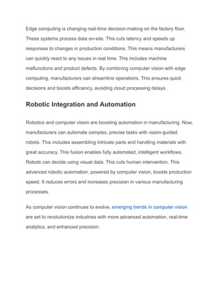 Edge computing is changing real-time decision-making on the factory floor.
These systems process data on-site. This cuts latency and speeds up
responses to changes in production conditions. This means manufacturers
can quickly react to any issues in real time. This includes machine
malfunctions and product defects. By combining computer vision with edge
computing, manufacturers can streamline operations. This ensures quick
decisions and boosts efficiency, avoiding cloud processing delays.
Robotic Integration and Automation
Robotics and computer vision are boosting automation in manufacturing. Now,
manufacturers can automate complex, precise tasks with vision-guided
robots. This includes assembling intricate parts and handling materials with
great accuracy. This fusion enables fully automated, intelligent workflows.
Robots can decide using visual data. This cuts human intervention. This
advanced robotic automation, powered by computer vision, boosts production
speed. It reduces errors and increases precision in various manufacturing
processes.
As computer vision continues to evolve, emerging trends in computer vision
are set to revolutionize industries with more advanced automation, real-time
analytics, and enhanced precision.
 