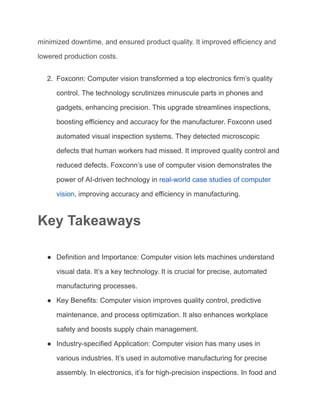 minimized downtime, and ensured product quality. It improved efficiency and
lowered production costs.
2. Foxconn: Computer vision transformed a top electronics firm’s quality
control. The technology scrutinizes minuscule parts in phones and
gadgets, enhancing precision. This upgrade streamlines inspections,
boosting efficiency and accuracy for the manufacturer. Foxconn used
automated visual inspection systems. They detected microscopic
defects that human workers had missed. It improved quality control and
reduced defects. Foxconn’s use of computer vision demonstrates the
power of AI-driven technology in real-world case studies of computer
vision, improving accuracy and efficiency in manufacturing.
Key Takeaways
● Definition and Importance: Computer vision lets machines understand
visual data. It’s a key technology. It is crucial for precise, automated
manufacturing processes.
● Key Benefits: Computer vision improves quality control, predictive
maintenance, and process optimization. It also enhances workplace
safety and boosts supply chain management.
● Industry-specified Application: Computer vision has many uses in
various industries. It’s used in automotive manufacturing for precise
assembly. In electronics, it’s for high-precision inspections. In food and
 
