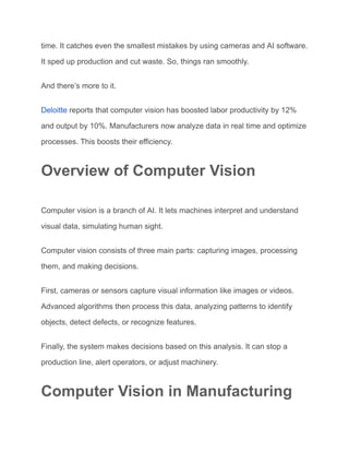 time. It catches even the smallest mistakes by using cameras and AI software.
It sped up production and cut waste. So, things ran smoothly.
And there’s more to it.
Deloitte reports that computer vision has boosted labor productivity by 12%
and output by 10%. Manufacturers now analyze data in real time and optimize
processes. This boosts their efficiency.
Overview of Computer Vision
Computer vision is a branch of AI. It lets machines interpret and understand
visual data, simulating human sight.
Computer vision consists of three main parts: capturing images, processing
them, and making decisions.
First, cameras or sensors capture visual information like images or videos.
Advanced algorithms then process this data, analyzing patterns to identify
objects, detect defects, or recognize features.
Finally, the system makes decisions based on this analysis. It can stop a
production line, alert operators, or adjust machinery.
Computer Vision in Manufacturing
 