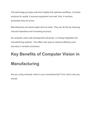 The technology provides real-time insights that optimize workflows. It checks
products for quality. It ensures equipment runs well. And, it monitors
production lines for errors.
Manufacturers can boost output and cut costs. They can do this by reducing
manual inspections and increasing accuracy.
As computer vision web development advances, it is being integrated into
manufacturing systems. This offers new ways to improve efficiency and
accuracy in complex processes.
Key Benefits of Computer Vision in
Manufacturing
Are you using computer vision in your manufacturing? If not, here’s why you
should.
 