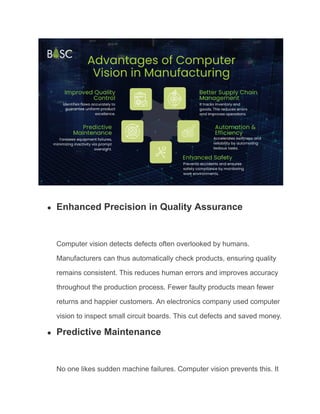 ● Enhanced Precision in Quality Assurance
Computer vision detects defects often overlooked by humans.
Manufacturers can thus automatically check products, ensuring quality
remains consistent. This reduces human errors and improves accuracy
throughout the production process. Fewer faulty products mean fewer
returns and happier customers. An electronics company used computer
vision to inspect small circuit boards. This cut defects and saved money.
● Predictive Maintenance
No one likes sudden machine failures. Computer vision prevents this. It
 