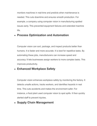 monitors machines in real-time and predicts when maintenance is
needed. This cuts downtime and ensures smooth production. For
example, a company using computer vision in manufacturing spotted
issues early. This prevented equipment failures and extended machine
life.
● Process Optimization and Automation
Computer vision can sort, package, and inspect products better than
humans. It is faster and more accurate. It is best for repetitive tasks. By
automating these jobs, manufacturers can increase speed and
accuracy. It lets businesses assign workers to more complex tasks. This
improves productivity.
● Enhanced Workplace Safety
Computer vision enhances workplace safety by monitoring the factory. It
detects unsafe actions, tracks workers, and identifies hazards in real
time. This cuts accidents and makes the environment safer. For
instance, a food plant used computer vision to spot spills. It then quickly
alerted staff to prevent injuries.
● Supply Chain Management
 