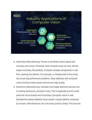 ● Automotive Manufacturing: Picture a car factory where speed and
accuracy are crucial. Computer vision ensures every car part, like the
engine and body, fits perfectly. It checks complex components in real
time, spotting tiny defects. For example, a misalignment in the wiring
can cause big performance problems. Early detection with computer
vision prevents costly recalls and ensures high quality.
● Electronics Manufacturing: Consider how fragile electronic devices are.
In making electronics, precision is key. This is especially true for small
parts like circuit boards and microchips. Computer vision in web
development allows detailed visual checks. It spots defects unnoticed
by humans. Manufacturers can scan each product closely. This ensures
 