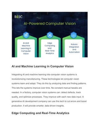 AI and Machine Learning in Computer Vision
Integrating AI and machine learning into computer vision systems is
revolutionizing manufacturing. These technologies let computer vision
systems learn and adapt. They do this by analyzing data and finding patterns.
This lets the systems improve over time. No constant manual tweaks are
needed. In a factory, computer vision systems can: detect defects, track
quality, and optimize processes. They improve with each new data input. A
generative AI development company can use this tech to cut errors and boost
production. It will provide smarter, data-driven insights.
Edge Computing and Real-Time Analytics
 