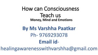 How can Consciousness
Teach us
Money, Mind and Emotions
By Ms Varshha Paatkar
Ph- 9769293078
Email id-
healingawarenesswithvarshha@gmail.com
 