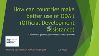 How can countries make
better use of ODA ?
(Official Development
Assistance)
Can ODA also go for much needed sustainable projects?
Financing 4 Development MOOC December 2015 J.J. Reyes
 