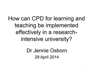 How can CPD for learning and
teaching be implemented
effectively in a research-
intensive university?
Dr Jennie Osborn
29 April 2014
1
 