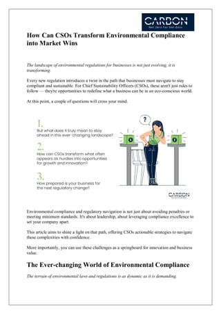 How Can CSOs Transform Environmental Compliance
into Market Wins
The landscape of environmental regulations for businesses is not just evolving, it is
transforming.
Every new regulation introduces a twist in the path that businesses must navigate to stay
compliant and sustainable. For Chief Sustainability Officers (CSOs), these aren't just rules to
follow — they're opportunities to redefine what a business can be in an eco-conscious world.
At this point, a couple of questions will cross your mind.
Environmental compliance and regulatory navigation is not just about avoiding penalties or
meeting minimum standards. It's about leadership, about leveraging compliance excellence to
set your company apart.
This article aims to shine a light on that path, offering CSOs actionable strategies to navigate
these complexities with confidence.
More importantly, you can use these challenges as a springboard for innovation and business
value.
The Ever-changing World of Environmental Compliance
The terrain of environmental laws and regulations is as dynamic as it is demanding.
 
