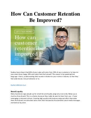 How Can Customer Retention
Be Improved?
Studies have shown that 80% of your sales will come from 20% of your customers. So how do
you retain those happy 20% and make them feel valued? The answer is by speaking their
language - that is, understanding their needs in relation to your niche or industry so that they
feel understood, not just talked at or to.
PayPal $1000 Gift Card
Brand Loyalty
Many businesses sign people up for email lists and loyalty programs, but rarely follow up as
much as they should. This is a shame, because they really do want to hear from you - if your
messaging is relevant to them. Creating high quality information and great offers that make
them feel valued can stimulate sales more than thousands of automated social media messages
cranked out by a bot.
 