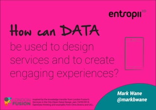 How can DATA
be used to design
services and to create
engaging experiences?
Mark Wane
@markbwaneInspired by the knowledge transfer from London Fusion’s
Services in the City (Open Data) Design Jam 19/03/2014.
OpenData thinking and examples from Chris Downs and UCL.
 