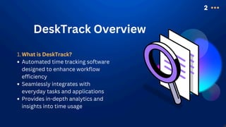 2
DeskTrack Overview
What is DeskTrack?
1.
Automated time tracking software
designed to enhance workflow
efficiency
Seamlessly integrates with
everyday tasks and applications
Provides in-depth analytics and
insights into time usage
 
