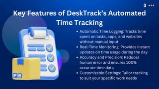 3
Key Features of DeskTrack’s Automated
Time Tracking
Automatic Time Logging: Tracks time
spent on tasks, apps, and websites
without manual input
Real-Time Monitoring: Provides instant
updates on time usage during the day
Accuracy and Precision: Reduces
human error and ensures 100%
accurate time data
Customizable Settings: Tailor tracking
to suit your specific work needs
 