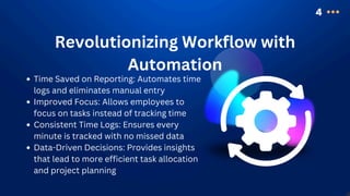 4
Revolutionizing Workflow with
Automation
Time Saved on Reporting: Automates time
logs and eliminates manual entry
Improved Focus: Allows employees to
focus on tasks instead of tracking time
Consistent Time Logs: Ensures every
minute is tracked with no missed data
Data-Driven Decisions: Provides insights
that lead to more efficient task allocation
and project planning
 