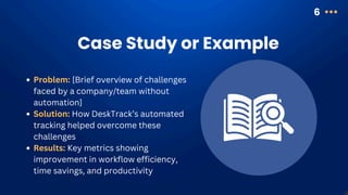 Case Study or Example
6
Problem: [Brief overview of challenges
faced by a company/team without
automation]
Solution: How DeskTrack’s automated
tracking helped overcome these
challenges
Results: Key metrics showing
improvement in workflow efficiency,
time savings, and productivity
 