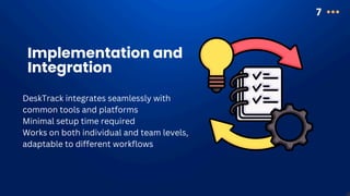 7
Implementation and
Integration
DeskTrack integrates seamlessly with
common tools and platforms
Minimal setup time required
Works on both individual and team levels,
adaptable to different workflows
 