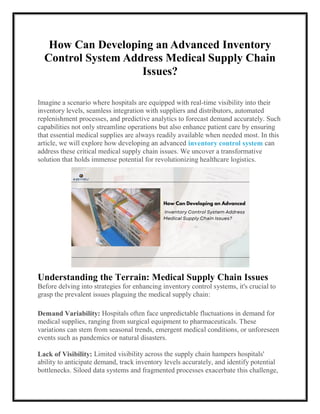 How Can Developing an Advanced Inventory
Control System Address Medical Supply Chain
Issues?
Imagine a scenario where hospitals are equipped with real-time visibility into their
inventory levels, seamless integration with suppliers and distributors, automated
replenishment processes, and predictive analytics to forecast demand accurately. Such
capabilities not only streamline operations but also enhance patient care by ensuring
that essential medical supplies are always readily available when needed most. In this
article, we will explore how developing an advanced inventory control system can
address these critical medical supply chain issues. We uncover a transformative
solution that holds immense potential for revolutionizing healthcare logistics.
Understanding the Terrain: Medical Supply Chain Issues
Before delving into strategies for enhancing inventory control systems, it's crucial to
grasp the prevalent issues plaguing the medical supply chain:
Demand Variability: Hospitals often face unpredictable fluctuations in demand for
medical supplies, ranging from surgical equipment to pharmaceuticals. These
variations can stem from seasonal trends, emergent medical conditions, or unforeseen
events such as pandemics or natural disasters.
Lack of Visibility: Limited visibility across the supply chain hampers hospitals'
ability to anticipate demand, track inventory levels accurately, and identify potential
bottlenecks. Siloed data systems and fragmented processes exacerbate this challenge,
 