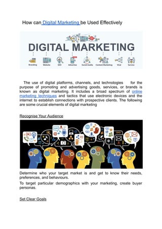 How can Digital Marketing be Used Effectively
The use of digital platforms, channels, and technologies for the
purpose of promoting and advertising goods, services, or brands is
known as digital marketing. It includes a broad spectrum of online
marketing techniques and tactics that use electronic devices and the
internet to establish connections with prospective clients. The following
are some crucial elements of digital marketing
Recognise Your Audience
Determine who your target market is and get to know their needs,
preferences, and behaviours.
To target particular demographics with your marketing, create buyer
personas.
Set Clear Goals
 