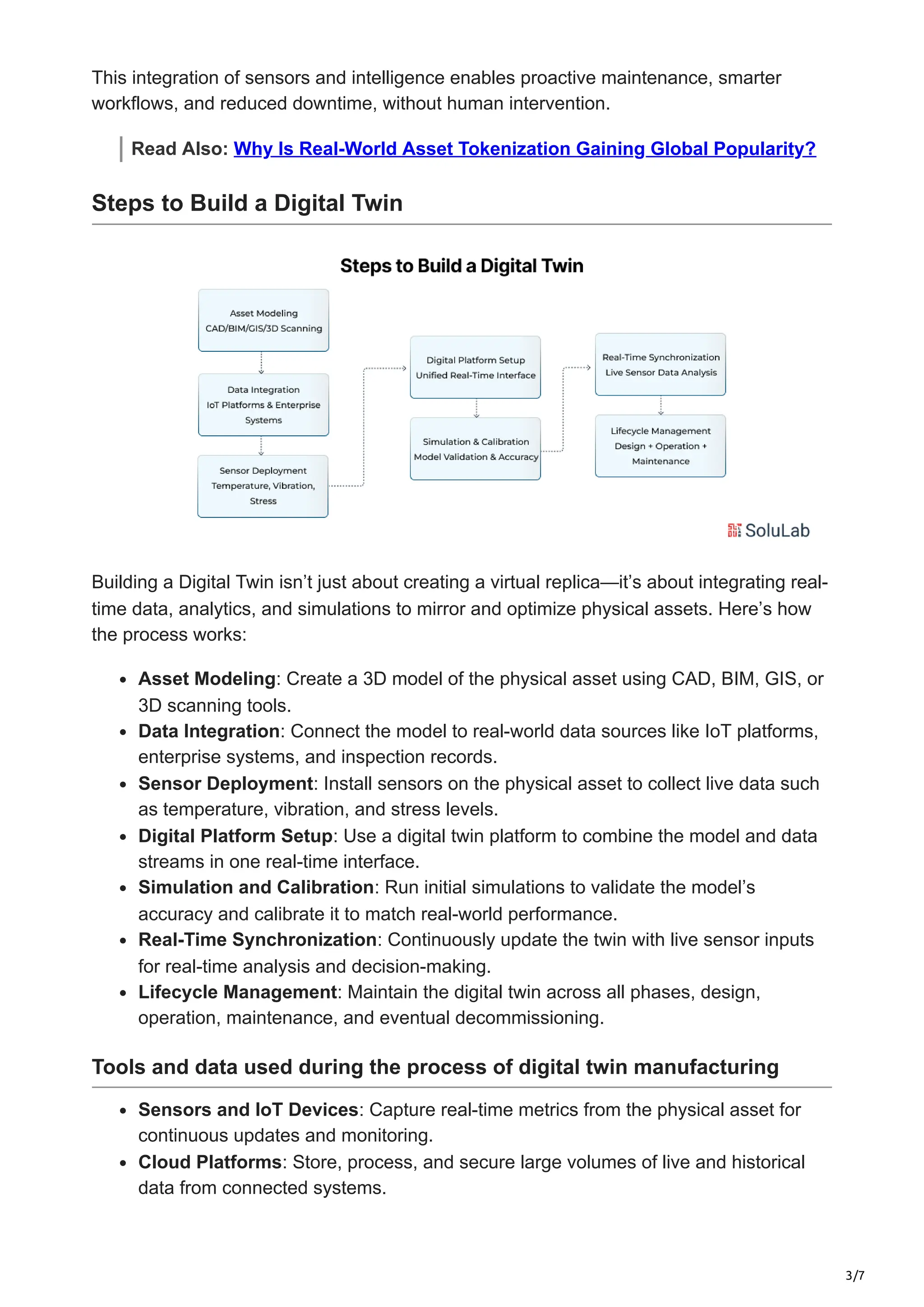 3/7
This integration of sensors and intelligence enables proactive maintenance, smarter
workflows, and reduced downtime, without human intervention.
Read Also: Why Is Real-World Asset Tokenization Gaining Global Popularity?
Steps to Build a Digital Twin
Building a Digital Twin isn’t just about creating a virtual replica—it’s about integrating real-
time data, analytics, and simulations to mirror and optimize physical assets. Here’s how
the process works:
Asset Modeling: Create a 3D model of the physical asset using CAD, BIM, GIS, or
3D scanning tools.
Data Integration: Connect the model to real-world data sources like IoT platforms,
enterprise systems, and inspection records.
Sensor Deployment: Install sensors on the physical asset to collect live data such
as temperature, vibration, and stress levels.
Digital Platform Setup: Use a digital twin platform to combine the model and data
streams in one real-time interface.
Simulation and Calibration: Run initial simulations to validate the model’s
accuracy and calibrate it to match real-world performance.
Real-Time Synchronization: Continuously update the twin with live sensor inputs
for real-time analysis and decision-making.
Lifecycle Management: Maintain the digital twin across all phases, design,
operation, maintenance, and eventual decommissioning.
Tools and data used during the process of digital twin manufacturing
Sensors and IoT Devices: Capture real-time metrics from the physical asset for
continuous updates and monitoring.
Cloud Platforms: Store, process, and secure large volumes of live and historical
data from connected systems.
 