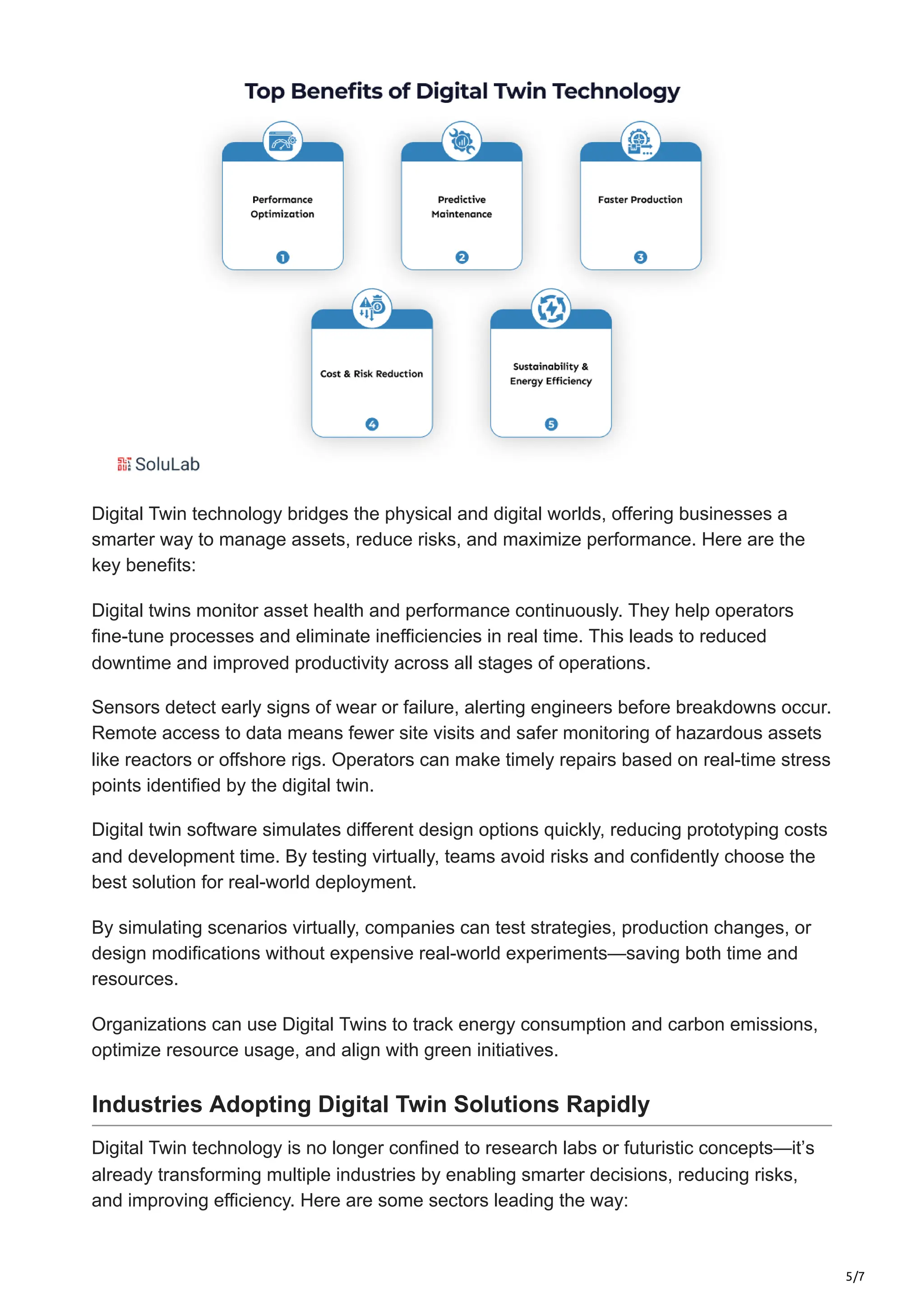 5/7
Digital Twin technology bridges the physical and digital worlds, offering businesses a
smarter way to manage assets, reduce risks, and maximize performance. Here are the
key benefits:
Digital twins monitor asset health and performance continuously. They help operators
fine-tune processes and eliminate inefficiencies in real time. This leads to reduced
downtime and improved productivity across all stages of operations.
Sensors detect early signs of wear or failure, alerting engineers before breakdowns occur.
Remote access to data means fewer site visits and safer monitoring of hazardous assets
like reactors or offshore rigs. Operators can make timely repairs based on real-time stress
points identified by the digital twin.
Digital twin software simulates different design options quickly, reducing prototyping costs
and development time. By testing virtually, teams avoid risks and confidently choose the
best solution for real-world deployment.
By simulating scenarios virtually, companies can test strategies, production changes, or
design modifications without expensive real-world experiments—saving both time and
resources.
Organizations can use Digital Twins to track energy consumption and carbon emissions,
optimize resource usage, and align with green initiatives.
Industries Adopting Digital Twin Solutions Rapidly
Digital Twin technology is no longer confined to research labs or futuristic concepts—it’s
already transforming multiple industries by enabling smarter decisions, reducing risks,
and improving efficiency. Here are some sectors leading the way:
 