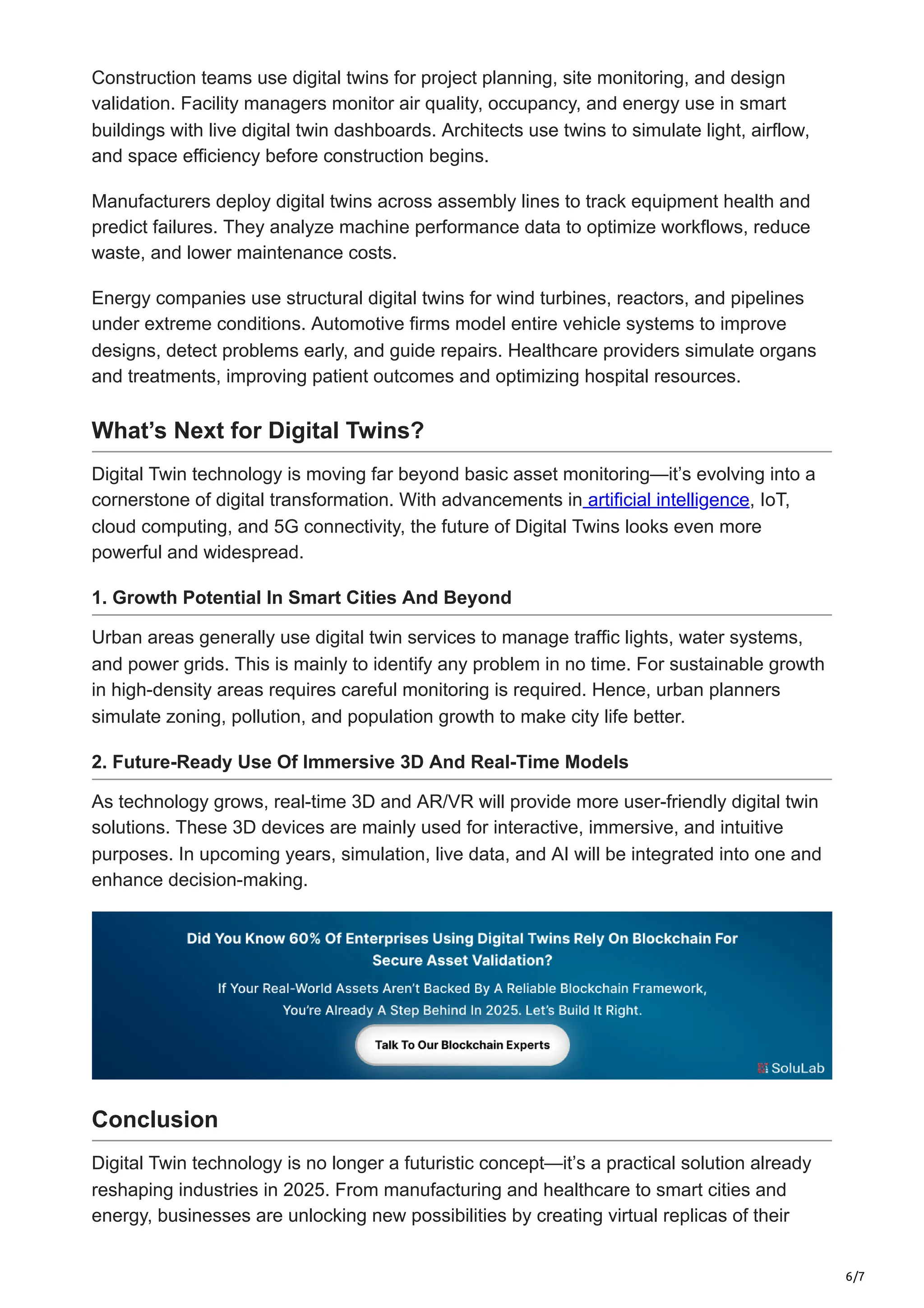 6/7
Construction teams use digital twins for project planning, site monitoring, and design
validation. Facility managers monitor air quality, occupancy, and energy use in smart
buildings with live digital twin dashboards. Architects use twins to simulate light, airflow,
and space efficiency before construction begins.
Manufacturers deploy digital twins across assembly lines to track equipment health and
predict failures. They analyze machine performance data to optimize workflows, reduce
waste, and lower maintenance costs.
Energy companies use structural digital twins for wind turbines, reactors, and pipelines
under extreme conditions. Automotive firms model entire vehicle systems to improve
designs, detect problems early, and guide repairs. Healthcare providers simulate organs
and treatments, improving patient outcomes and optimizing hospital resources.
What’s Next for Digital Twins?
Digital Twin technology is moving far beyond basic asset monitoring—it’s evolving into a
cornerstone of digital transformation. With advancements in artificial intelligence, IoT,
cloud computing, and 5G connectivity, the future of Digital Twins looks even more
powerful and widespread.
1. Growth Potential In Smart Cities And Beyond
Urban areas generally use digital twin services to manage traffic lights, water systems,
and power grids. This is mainly to identify any problem in no time. For sustainable growth
in high-density areas requires careful monitoring is required. Hence, urban planners
simulate zoning, pollution, and population growth to make city life better.
2. Future-Ready Use Of Immersive 3D And Real-Time Models
As technology grows, real-time 3D and AR/VR will provide more user-friendly digital twin
solutions. These 3D devices are mainly used for interactive, immersive, and intuitive
purposes. In upcoming years, simulation, live data, and AI will be integrated into one and
enhance decision-making.
Conclusion
Digital Twin technology is no longer a futuristic concept—it’s a practical solution already
reshaping industries in 2025. From manufacturing and healthcare to smart cities and
energy, businesses are unlocking new possibilities by creating virtual replicas of their
 