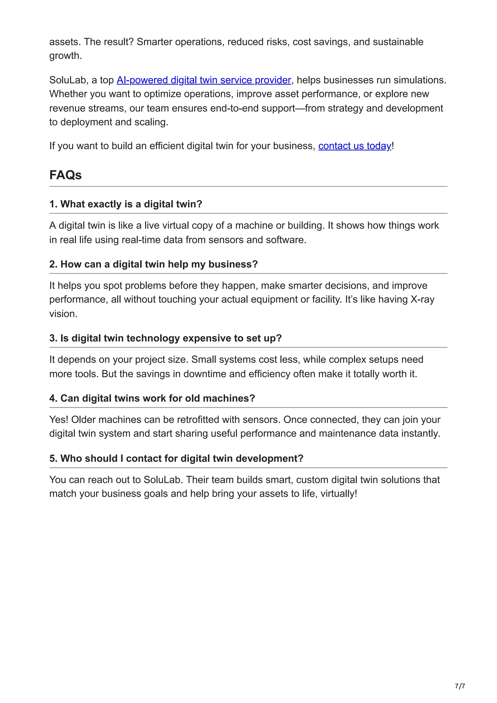 7/7
assets. The result? Smarter operations, reduced risks, cost savings, and sustainable
growth.
SoluLab, a top AI-powered digital twin service provider, helps businesses run simulations.
Whether you want to optimize operations, improve asset performance, or explore new
revenue streams, our team ensures end-to-end support—from strategy and development
to deployment and scaling.
If you want to build an efficient digital twin for your business, contact us today!
FAQs
1. What exactly is a digital twin?
A digital twin is like a live virtual copy of a machine or building. It shows how things work
in real life using real-time data from sensors and software.
2. How can a digital twin help my business?
It helps you spot problems before they happen, make smarter decisions, and improve
performance, all without touching your actual equipment or facility. It’s like having X-ray
vision.
3. Is digital twin technology expensive to set up?
It depends on your project size. Small systems cost less, while complex setups need
more tools. But the savings in downtime and efficiency often make it totally worth it.
4. Can digital twins work for old machines?
Yes! Older machines can be retrofitted with sensors. Once connected, they can join your
digital twin system and start sharing useful performance and maintenance data instantly.
5. Who should I contact for digital twin development?
You can reach out to SoluLab. Their team builds smart, custom digital twin solutions that
match your business goals and help bring your assets to life, virtually!
 