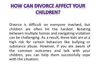 Divorce is difficult on everyone involved, but
children are often hit the hardest. Rotating
between multiple homes and navigating visitation
can be challenging. As a result, these kids are at a
high risk for certain behaviors like bullying or
substance abuse. However, if you are aware of
the common outcomes and talk with your
children, you can help them successfully cope
with the situation.
 