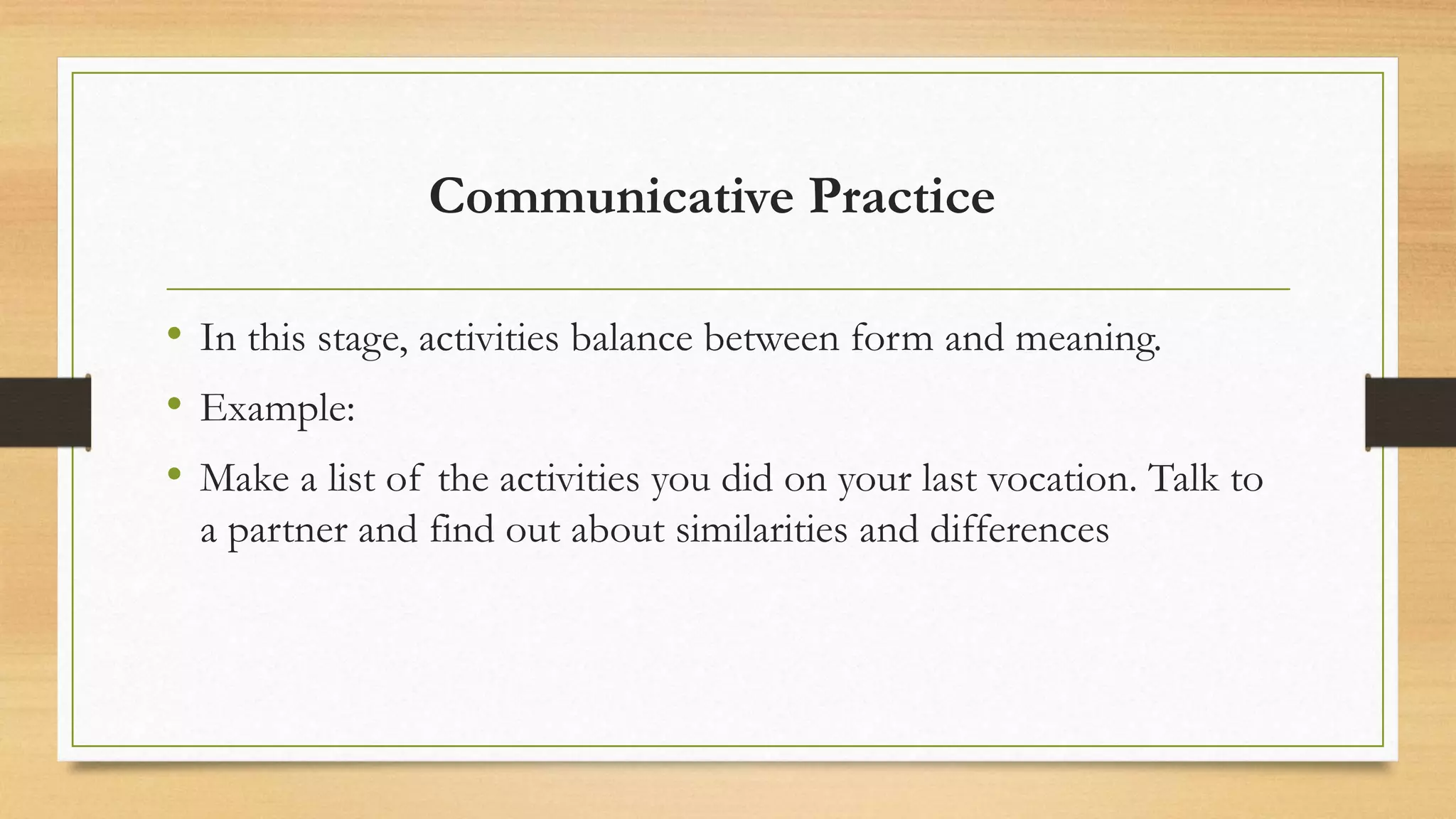 Communicative Practice
• In this stage, activities balance between form and meaning.
• Example:
• Make a list of the activities you did on your last vocation. Talk to
a partner and find out about similarities and differences
 