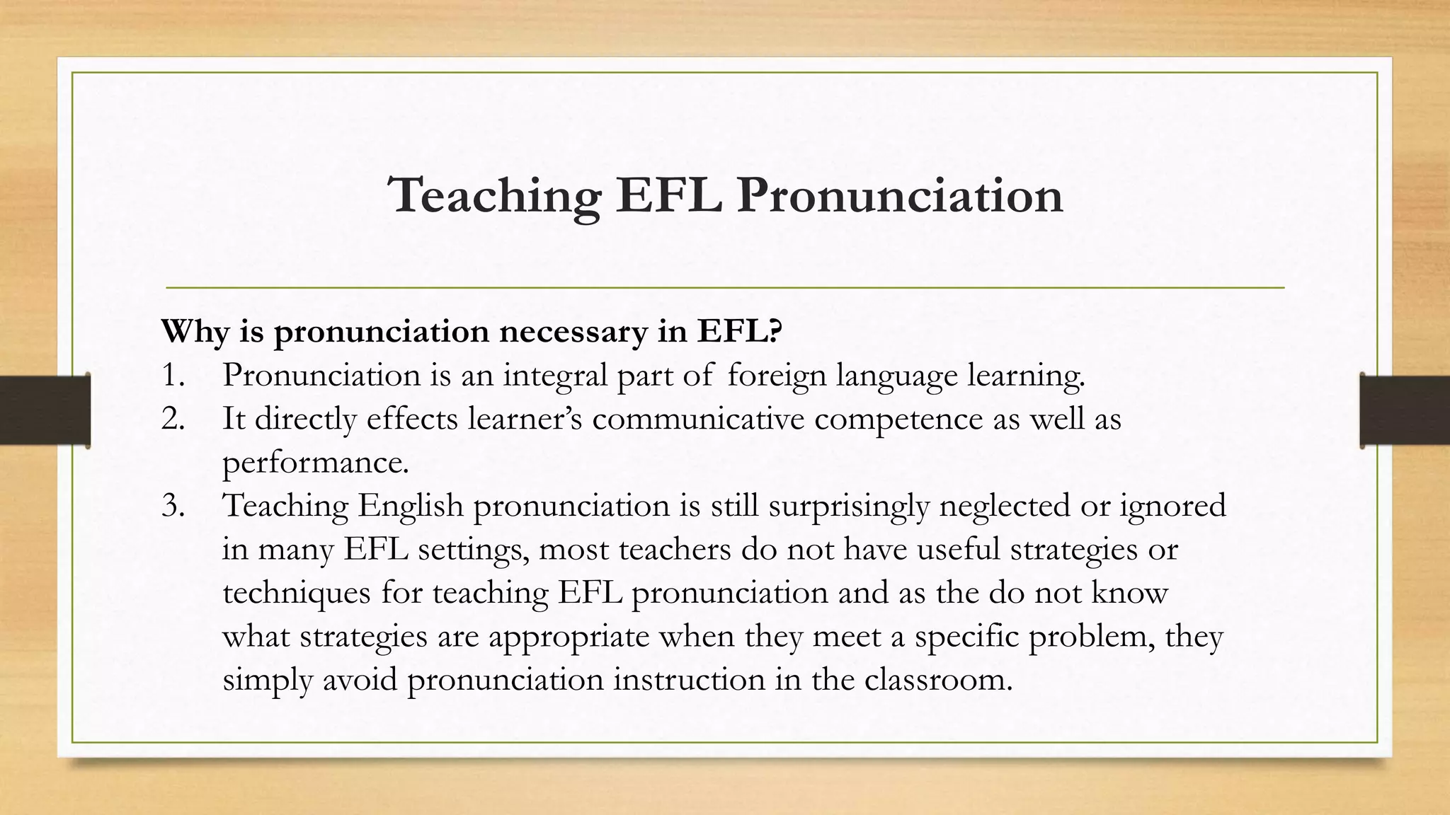 Teaching EFL Pronunciation
Why is pronunciation necessary in EFL?
1. Pronunciation is an integral part of foreign language learning.
2. It directly effects learner’s communicative competence as well as
performance.
3. Teaching English pronunciation is still surprisingly neglected or ignored
in many EFL settings, most teachers do not have useful strategies or
techniques for teaching EFL pronunciation and as the do not know
what strategies are appropriate when they meet a specific problem, they
simply avoid pronunciation instruction in the classroom.
 