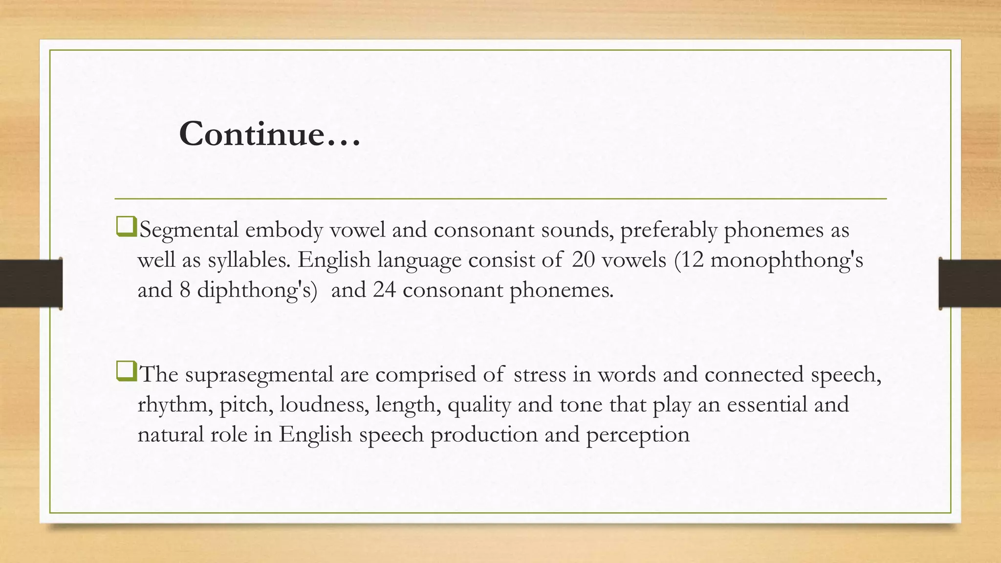 Continue…
Segmental embody vowel and consonant sounds, preferably phonemes as
well as syllables. English language consist of 20 vowels (12 monophthong's
and 8 diphthong's) and 24 consonant phonemes.
The suprasegmental are comprised of stress in words and connected speech,
rhythm, pitch, loudness, length, quality and tone that play an essential and
natural role in English speech production and perception
 