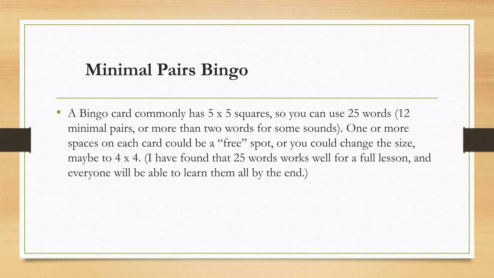 Minimal Pairs Bingo
• A Bingo card commonly has 5 x 5 squares, so you can use 25 words (12
minimal pairs, or more than two words for some sounds). One or more
spaces on each card could be a “free” spot, or you could change the size,
maybe to 4 x 4. (I have found that 25 words works well for a full lesson, and
everyone will be able to learn them all by the end.)
 
