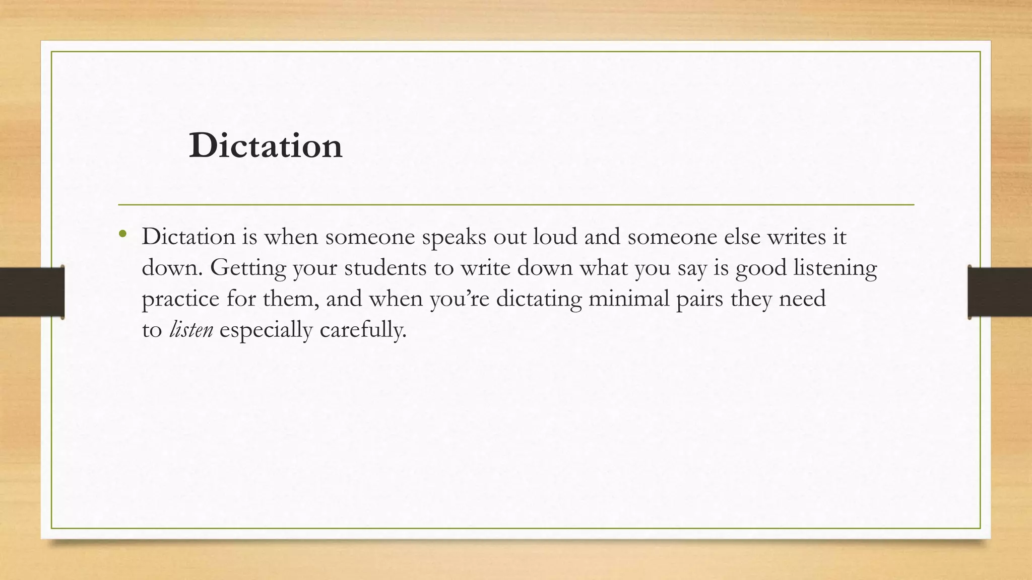 Dictation
• Dictation is when someone speaks out loud and someone else writes it
down. Getting your students to write down what you say is good listening
practice for them, and when you’re dictating minimal pairs they need
to listen especially carefully.
 