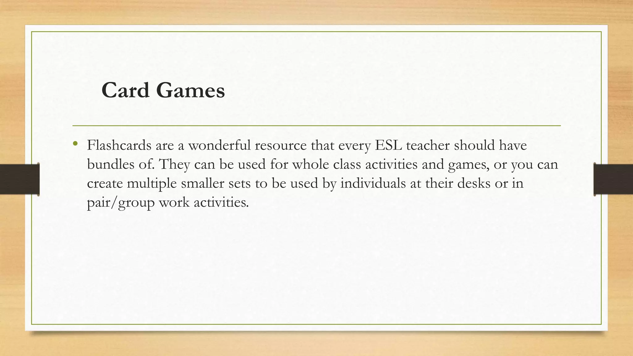 Card Games
• Flashcards are a wonderful resource that every ESL teacher should have
bundles of. They can be used for whole class activities and games, or you can
create multiple smaller sets to be used by individuals at their desks or in
pair/group work activities.
 