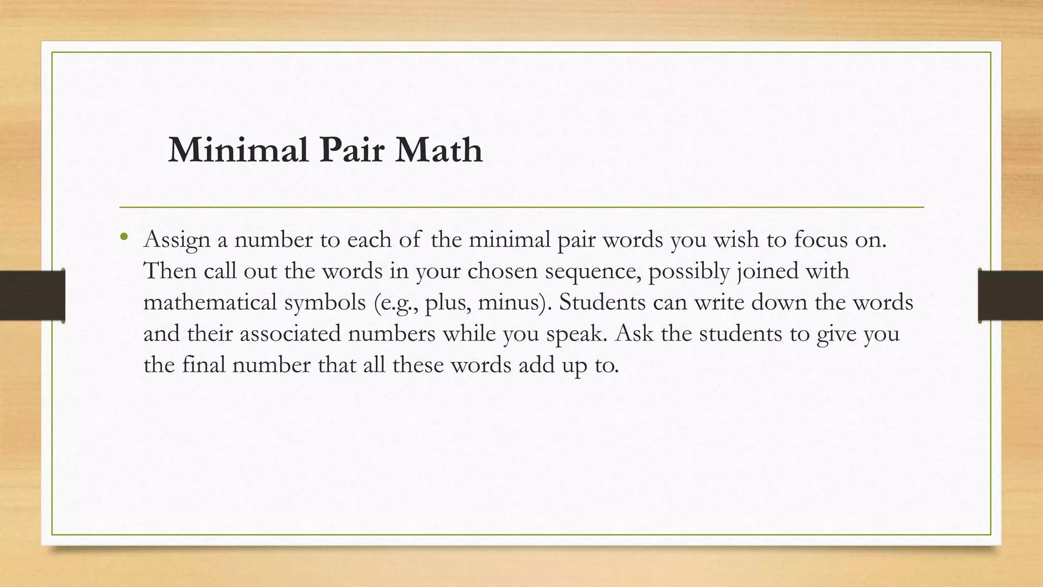 Minimal Pair Math
• Assign a number to each of the minimal pair words you wish to focus on.
Then call out the words in your chosen sequence, possibly joined with
mathematical symbols (e.g., plus, minus). Students can write down the words
and their associated numbers while you speak. Ask the students to give you
the final number that all these words add up to.
 
