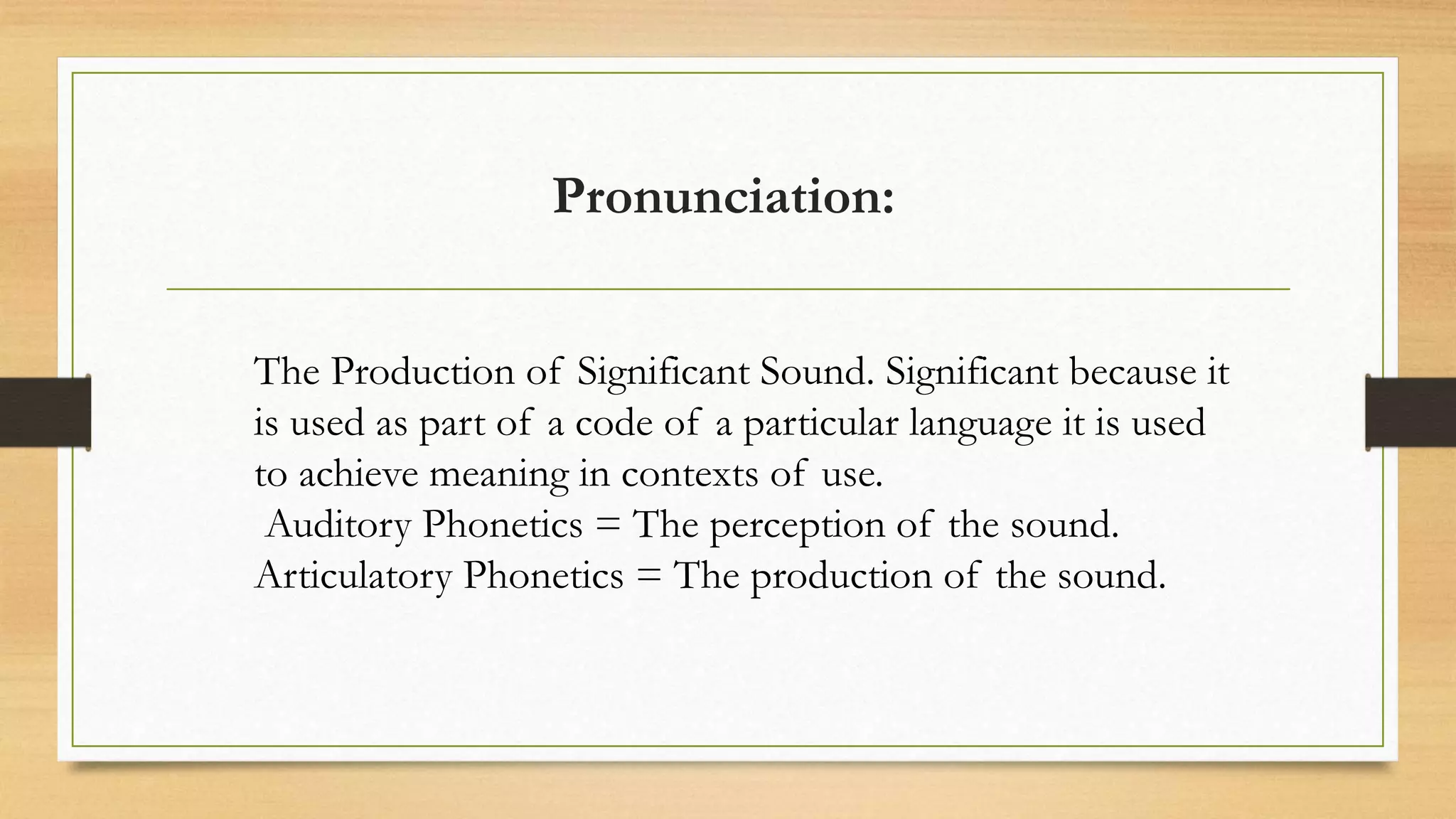 Pronunciation:
The Production of Significant Sound. Significant because it
is used as part of a code of a particular language it is used
to achieve meaning in contexts of use.
Auditory Phonetics = The perception of the sound.
Articulatory Phonetics = The production of the sound.
 