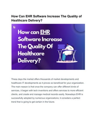How Can EHR Software Increase The Quality of
Healthcare Delivery?
These days the market offers thousands of market developments and
healthcare IT developments as it proves so beneficial for your organization.
The main reason is that once the company can offer different kinds of
services, it began with tech inventions and offers services to more efficient
clients, and create and manage medical records easily. Nowadays EHR is
successfully adopted by numerous organizations; it considers a perfect
trend that is going to get certain in the future.
 