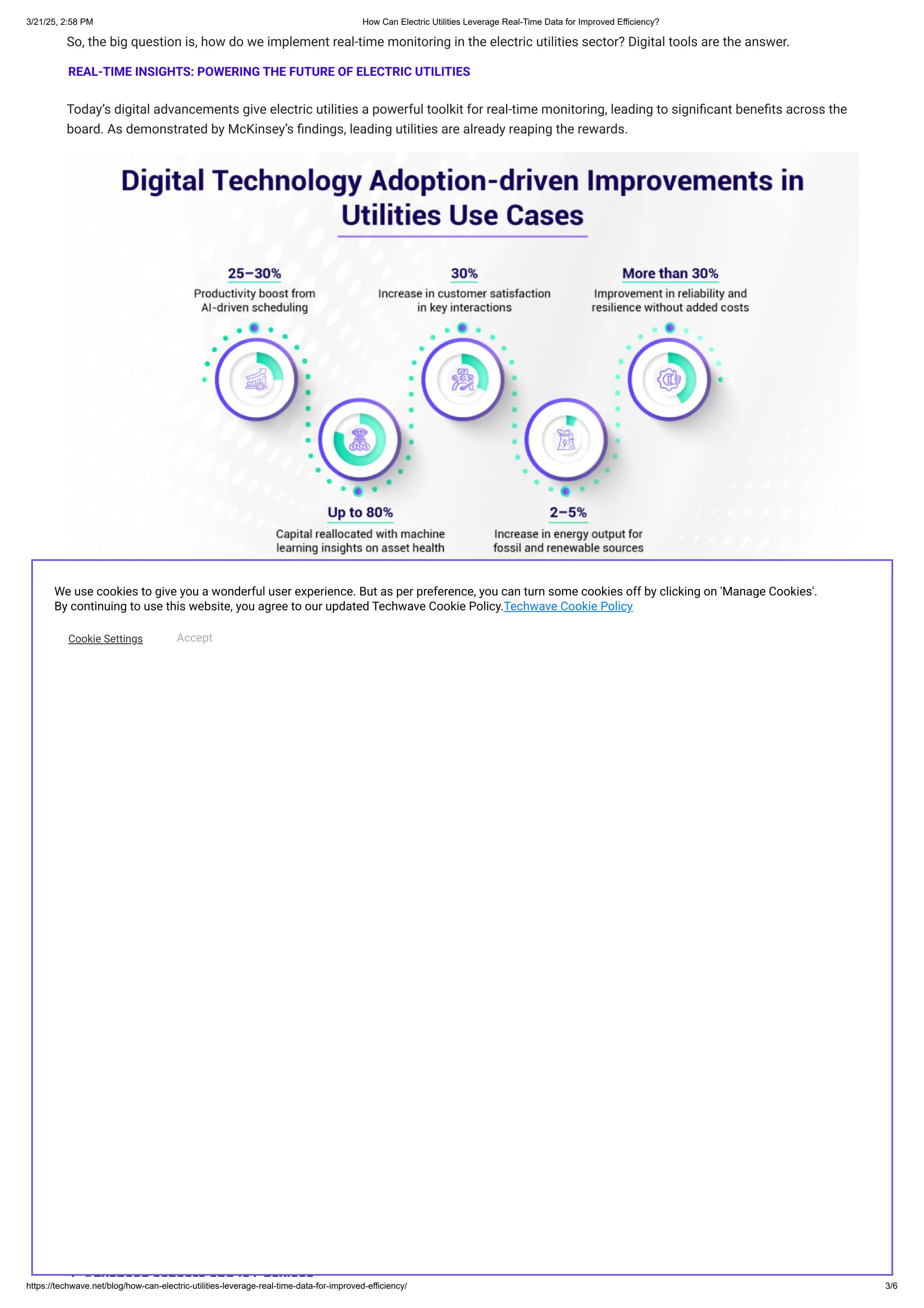 So, the big question is, how do we implement real-time monitoring in the electric utilities sector? Digital tools are the answer.
REAL-TIME INSIGHTS: POWERING THE FUTURE OF ELECTRIC UTILITIES
Today’s digital advancements give electric utilities a powerful toolkit for real-time monitoring, leading to significant benefits across the
board. As demonstrated by McKinsey’s findings, leading utilities are already reaping the rewards.
These impressive results underscore the transformative potential of digital tools and highlight the potential for growth, efficiency, and
resilience across the utility sector.
But here’s the catch: while some utilities are beginning to embrace these tools, many struggle to keep up with the fast-evolving
technology landscape. This lag means missed opportunities to improve resilience, customer service, and cost efficiency that could have
helped adapt to the evolving energy landscape. To stay competitive and future-proof their operations, utilities must embrace ​
digital
transformation. Real-time monitoring systems, powered by a complex interplay of technologies, provide the granular data needed to
make informed decisions. Let’s delve deeper into the key technologies enabling real-time monitoring.
1.​
Role of AI and ML in data analytics
74% of energy and utility companies are leveraging or planning to leverage Artificial Intelligence (AI). By tapping into vast data streams
from smart grids, AI drives innovation in operational management and resilience, creating smarter, more sustainable energy systems.
How exactly does it work?
AI, when combined with real-time sensor data from smart grids, empowers energy operators to make faster, more informed decisions.
By analysing data from distributed generators, transmission networks, and energy consumption patterns, AI optimises efficiency and
bolsters grid security, ensuring a reliable and resilient energy supply. Key AI applications in grid management include:
Intelligent Predictive Site Maintenance Schedule: Optimized potential field personnel performing site visits by 60%. Provides data
visualization for easy consumption of insights and actionable decision-making.
Energy demand forecasting: AI predicts energy consumption patterns with high accuracy, optimising resource allocation, and
responding to demand spikes. It directs power where it’s needed most, reducing blackout risks.
Predictive maintenance: AI analyses data to forecast equipment failures, enabling proactive maintenance that minimises
unexpected downtime, cuts repair costs, and improves reliability.
Renewable energy integration: AI helps provide consistent renewable energy by forecasting generation from sources like solar
power and wind turbines. It ensures a stable power supply and improves grid expansion planning.
Smart homes & buildings: AI, combined with the ​
Internet of Things (IoT), transforms homes and buildings into energy-efficient
ecosystems, optimising real-time energy usage.
Given the wildfire problem across the western U.S., parts of Europe and Australia, utility companies are using AI to safeguard power
lines. One such climate startup combines weather and vegetation data to predict and prevent grid disruptions, reducing outages by 30%
and outage duration by 55%!
2 Advanced sensors and IoT devices
We use cookies to give you a wonderful user experience. But as per preference, you can turn some cookies off by clicking on 'Manage Cookies'.
By continuing to use this website, you agree to our updated Techwave Cookie Policy.Techwave Cookie Policy
Cookie Settings Accept
3/21/25, 2:58 PM ​
​
How Can Electric Utilities Leverage Real-Time Data for Improved Efficiency?
https://techwave.net/blog/how-can-electric-utilities-leverage-real-time-data-for-improved-efficiency/ 3/6
 