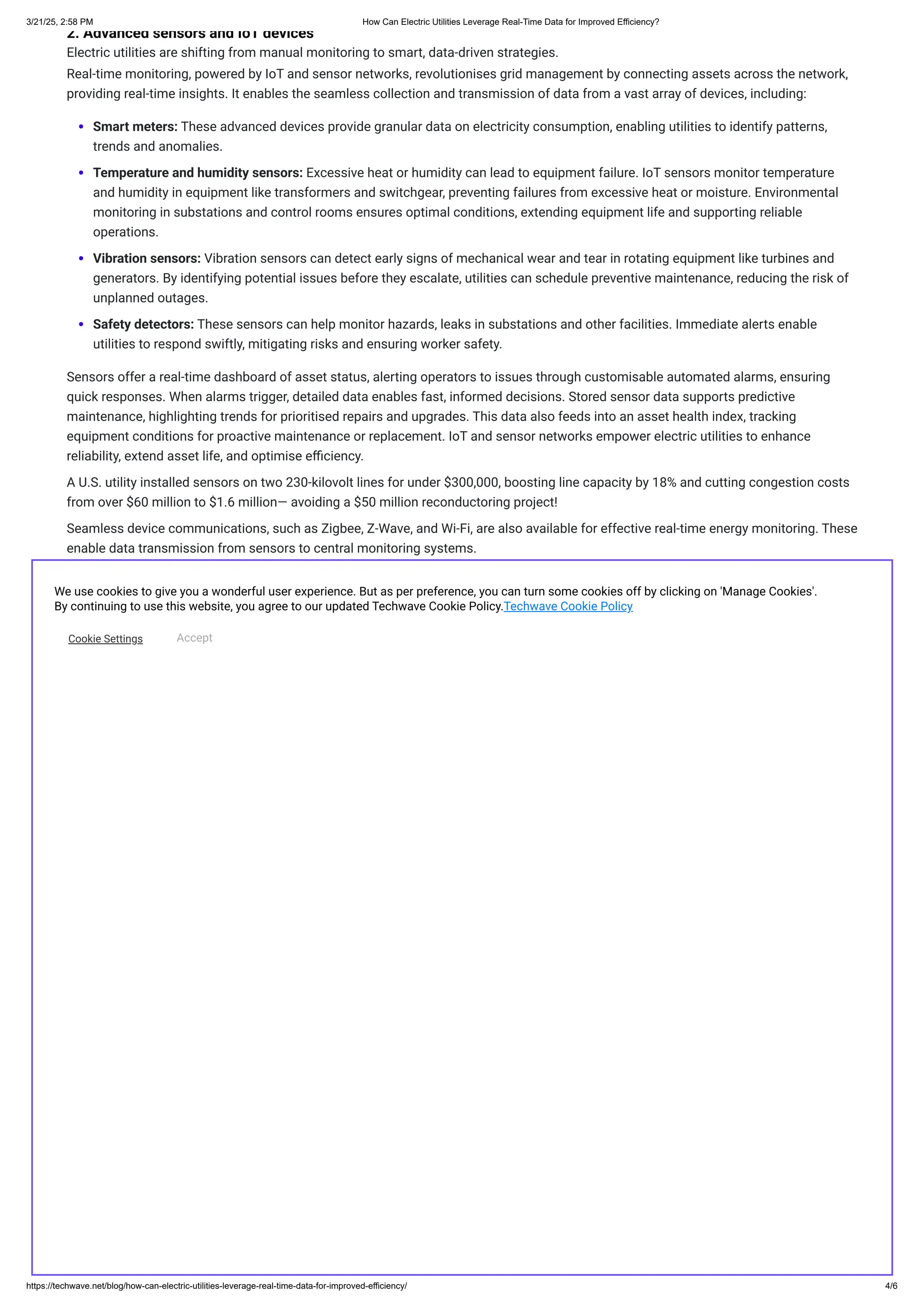 2. ​
​
Advanced sensors and IoT devices
Electric utilities are shifting from manual monitoring to smart, data-driven strategies.
Real-time monitoring, powered by IoT and sensor networks, revolutionises grid management by connecting assets across the network,
providing real-time insights. It enables the seamless collection and transmission of data from a vast array of devices, including:
Smart meters: These advanced devices provide granular data on electricity consumption, enabling utilities to identify patterns,
trends and anomalies.
Temperature and humidity sensors: Excessive heat or humidity can lead to equipment failure. IoT sensors monitor temperature
and humidity in equipment like transformers and switchgear, preventing failures from excessive heat or moisture. Environmental
monitoring in substations and control rooms ensures optimal conditions, extending equipment life and supporting reliable
operations.
Vibration sensors: Vibration sensors can detect early signs of mechanical wear and tear in rotating equipment like turbines and
generators. By identifying potential issues before they escalate, utilities can schedule preventive maintenance, reducing the risk of
unplanned outages.
Safety detectors: These sensors can help monitor hazards, leaks in substations and other facilities. Immediate alerts enable
utilities to respond swiftly, mitigating risks and ensuring worker safety.
Sensors offer a real-time dashboard of asset status, alerting operators to issues through customisable automated alarms, ensuring
quick responses. When alarms trigger, detailed data enables fast, informed decisions. Stored sensor data supports predictive
maintenance, highlighting trends for prioritised repairs and upgrades. This data also feeds into an asset health index, tracking
equipment conditions for proactive maintenance or replacement. IoT and sensor networks empower electric utilities to enhance
reliability, extend asset life, and optimise efficiency.
A U.S. utility installed sensors on two 230-kilovolt lines for under $300,000, boosting line capacity by 18% and cutting congestion costs
from over $60 million to $1.6 million— avoiding a $50 million reconductoring project!
Seamless device communications, such as Zigbee, Z-Wave, and Wi-Fi, are also available for effective real-time energy monitoring. These
enable data transmission from sensors to central monitoring systems.
3. ​
Edge computing for fast data processing
Imagine a network of smart devices scattered across the grid. These devices, equipped with sensors, gather critical data like voltage
levels, current flow, and temperature readings. Traditionally, all that data would travel to a central server for processing, slowing
decision-making and creating potential risks. But today, with ​
edge computing (another layer of IoT), the grid can think faster and
smarter right where the data is generated (implying data sources like sensors, meters, etc.). Instead of flooding the cloud with massive
data streams from thousands of IoT sensors, edge devices process data locally (closer to its source), thereby offering the following
benefits:
Ensures near-instant updates on critical grid conditions—monitoring voltage, frequency, and equipment health
Quicker responses to grid issues, reducing downtime, and easing the strain on network resources; also prevents cascading
outages
Can detect early signs of equipment failure and perform proactive maintenance, preventing costly breakdowns and unplanned
downtime
Empowers utilities to analyse data locally, enabling smarter decisions about maintenance schedules, operational adjustments, and
resource allocation
For example, Smart Wires’ Advanced Power Flow Control (APFC) technology showcases edge computing in action.National Grid (an
energy company operating in the UK and US) used edge computing to enhance grid management, allowing real-time data processing
from IoT devices like sensors, ​
smart meters, and automated switches. By deploying intelligent devices at key points in the grid, APFC
enables real-time power flow control, boosting grid stability and efficiency.
​
​
TECHWAVE: YOUR PARTNER IN TRANSFORMING ELECTRIC UTILITIES WITH REAL-TIME INTELLIGENCE
While real-time monitoring technologies are advancing for electric utilities, some challenges remain. Ensuring the security and privacy
of sensitive grid data and user information is critical yet difficult to achieve. ​
Modernising legacy infrastructure to integrate seamlessly
with new technologies can be complex and costly. Additionally, training utility staff to operate advanced systems requires significant
investment in upskilling.
Addressing these obstacles is essential for fully harnessing the power of innovation in utilities. If you’ve implemented digital
technologies for real-time monitoring and seen early benefits but are still facing challenges, it’s time to partner with ​
Techwave.
We use cookies to give you a wonderful user experience. But as per preference, you can turn some cookies off by clicking on 'Manage Cookies'.
By continuing to use this website, you agree to our updated Techwave Cookie Policy.Techwave Cookie Policy
Cookie Settings Accept
3/21/25, 2:58 PM ​
​
How Can Electric Utilities Leverage Real-Time Data for Improved Efficiency?
https://techwave.net/blog/how-can-electric-utilities-leverage-real-time-data-for-improved-efficiency/ 4/6
 