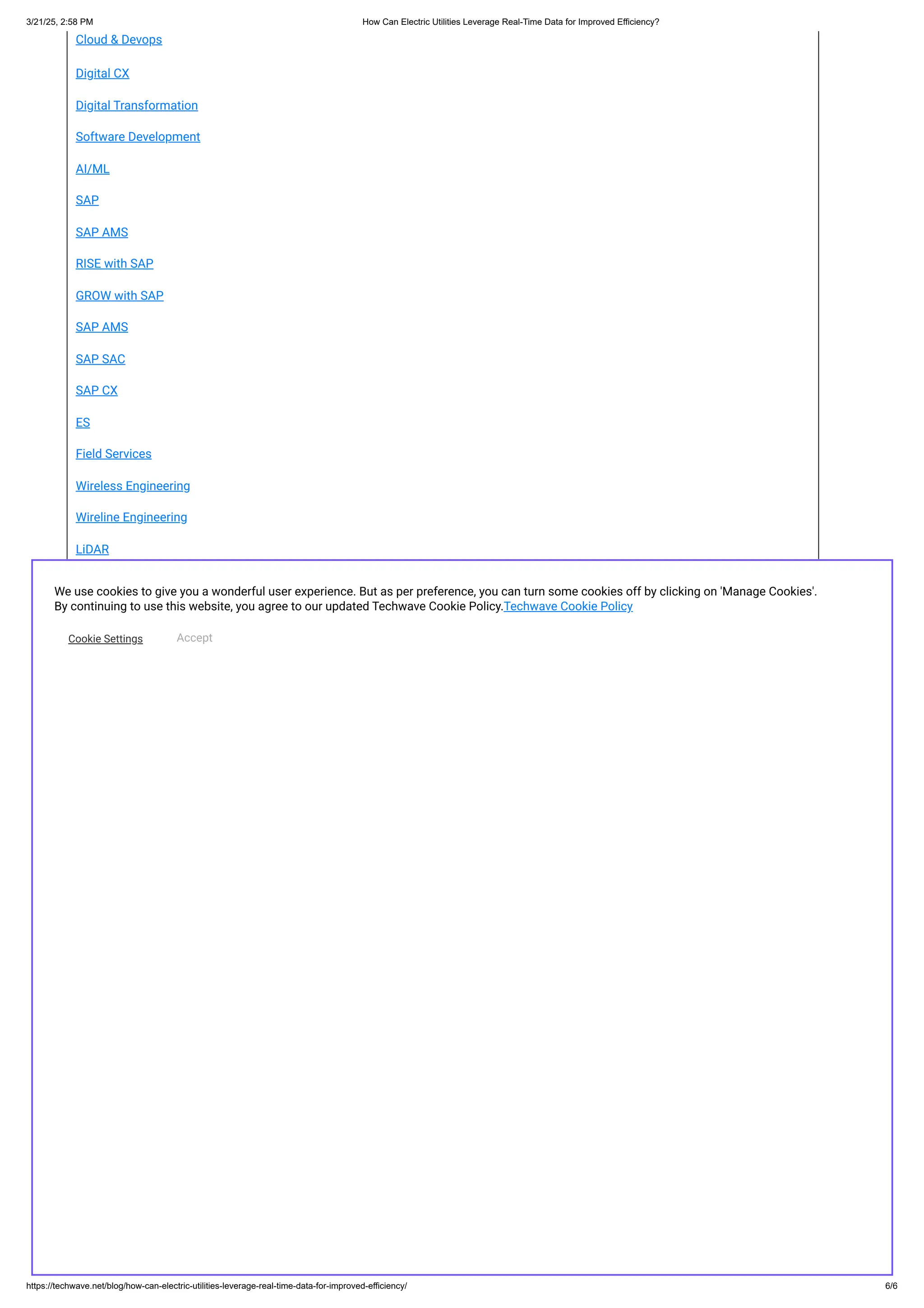 Cloud & Devops
Digital CX
Digital Transformation
Software Development
AI/ML
SAP
SAP AMS
RISE with SAP
GROW with SAP
SAP AMS
SAP SAC
SAP CX
ES
Field Services
Wireless Engineering
Wireline Engineering
LiDAR
RDoF
GIS/Geospatial Services
techwave |
Quality |
Careers |
About us |
Stories |
Contact
© 2025 Techwave | All Rights Reserved | Privacy Policy | Cookie Policy |
We use cookies to give you a wonderful user experience. But as per preference, you can turn some cookies off by clicking on 'Manage Cookies'.
By continuing to use this website, you agree to our updated Techwave Cookie Policy.Techwave Cookie Policy
Cookie Settings Accept
3/21/25, 2:58 PM ​
​
How Can Electric Utilities Leverage Real-Time Data for Improved Efficiency?
https://techwave.net/blog/how-can-electric-utilities-leverage-real-time-data-for-improved-efficiency/ 6/6
 