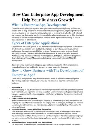 How Can Enterprise App Development
Help Your Business Growth?
What is Enterprise App Development?
Enterprise application development is the process of creating and deploying scalable and
reliable apps to help enterprises streamline their business operations, improve productivity,
lower costs, and so on. Enterprise app development is possible to develop for both internal
and external use. Enterprise app development helps a business in many ways. The significant
advantage of enterprise app development services is that it provides the ability to store a
massive amount of information.
Types of Enterprise Applications
Organizations have seen growth in the demand for enterprise app development. It has made
developers build multiple apps that help their clients to grow business with enterprise
applications. Such as Automated billing systems, Payment processing systems, Email
marketing systems, Customer Relationship Management (CRM), Enterprise Resource
Planning (ERP), Business Continuity Planning (BCP), Enterprise Application Integration
(EAI), Enterprise Content Management, Enterprise Messaging Systems (EMS), HR
Management.
Below are some examples of enterprise apps for business growth, which organizations
generally choose when looking for answers to create an app for business.
How to Grow Business with The Development of
Enterprise App?
There are so many reasons why businesses should invest in enterprise app development.
Recollecting on the investments, let’s read the benefits of an enterprise application for
business.
1. ImprovedROI
While developing an app, the enterprises are investing more capital in the design and development
to give a smooth user experience and easy navigation. Less maintenance cost updates regularly also
high user engagement with enterprise apps are vital factors for boosting the return on investment
for a business.
2. Easy & Efficient Task Management
When all the information is available at your fingertips, it paves the way for easy management and
assigning of a task. Moreover, with options like keeping track of employees, meetings, and business
operations, the administration can make accurate judgments instead of getting influenced by the
opinions of others.
3. Streamline Business Process & Workflow Automation
Enterprise Application helps in streamlining the business processes by applying good functionality
from useful apps into an easy-to-use interface. It also enhances teamwork between various
departments and workflow. The automation of workflows improves the collaboration across groups
and teams among profit without developing application-specific interfaces and linking them point-
to-point.
4. Improved employee productivity & keep them updated
The productivity of the employees is improved as the data can be easily accessed in a real-time
 