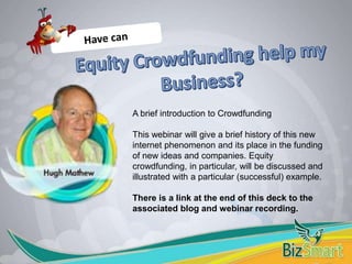 A brief introduction to Crowdfunding
This webinar will give a brief history of this new
internet phenomenon and its place in the funding
of new ideas and companies. Equity
crowdfunding, in particular, will be discussed and
illustrated with a particular (successful) example.
There is a link at the end of this deck to the
associated blog and webinar recording.
 
