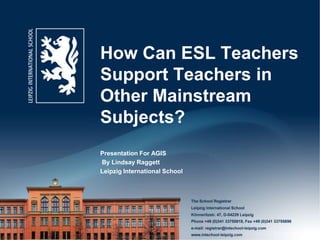 How Can ESL Teachers
Support Teachers in
Other Mainstream
Subjects?
Presentation For AGIS
By Lindsay Raggett
Leipzig International School
 