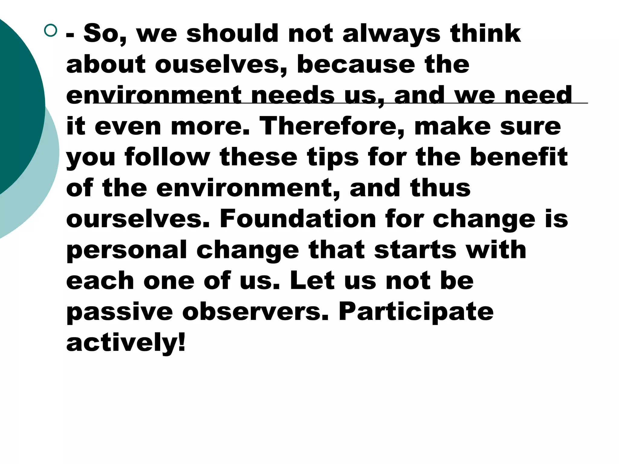 

- So, we should not always think
about ouselves, because the
environment needs us, and we need
it even more. Therefore, make sure
you follow these tips for the benefit
of the environment, and thus
ourselves. Foundation for change is
personal change that starts with
each one of us. Let us not be
passive observers. Participate
actively!

 