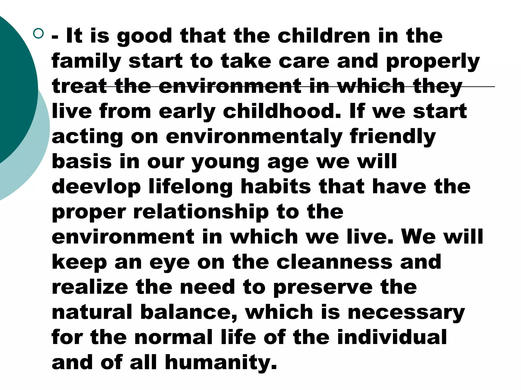 

- It is good that the children in the
family start to take care and properly
treat the environment in which they
live from early childhood. If we start
acting on environmentaly friendly
basis in our young age we will
deevlop lifelong habits that have the
proper relationship to the
environment in which we live. We will
keep an eye on the cleanness and
realize the need to preserve the
natural balance, which is necessary
for the normal life of the individual
and of all humanity.

 