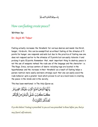 How canfastingcreatepeace?
Written by:
Dr. Sajid Ali Talpur
Fasting actually increases the threshold for various desires and needs like thirst,
hunger, libido etc. this can be exemplified as without fasting at the stimulus of 5
points for hunger one responds and eats but due to the practice of fasting now one
does not respond earlier to the stimulus of 5 points but can easily tolerate it and
prolong it upto 10 points. Remember that, most important thing to destroy peace is
not the use of weapons instead the rude use of the language and the character i.e.
The Rage. Since, various centers of desire including rage are located in the
hypothalamus and the increase in their threshold as a result of fasting helps a
person restrain more easily and more strongly such that one can easily avoid the
rude behavior upto a greater level which proves to act as a back bone in creating
the peace in the minds and in the society.
This has been mentioned in The Holy Quran as;
O ye who believe! Fasting is prescribed to you asit was prescribed to those before you, thatye
may (learn) self-restraint,-
 