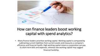 How can finance leaders boost working
capital with spend analytics?
• Many finance leaders prioritize working capital. Working capital is computed by
subtracting current liabilities from current assets and measures a company's
efficiency and financial health. High working capital means a corporation can pay
its short-term bills and expenses, whereas low working capital may suggest
financial hardship.
 