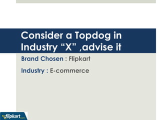 Consider a Topdog in 
Industry “X” ,advise it 
Brand Chosen : Flipkart 
Industry : E-commerce 
 