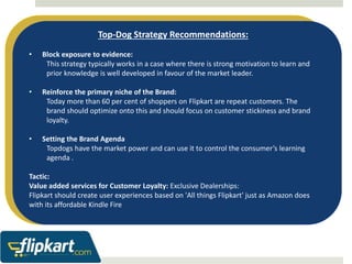 Top-Dog Strategy Recommendations: 
• Block exposure to evidence: 
This strategy typically works in a case where there is strong motivation to learn and 
prior knowledge is well developed in favour of the market leader. 
• Reinforce the primary niche of the Brand: 
Today more than 60 per cent of shoppers on Flipkart are repeat customers. The 
brand should optimize onto this and should focus on customer stickiness and brand 
loyalty. 
• Setting the Brand Agenda 
Topdogs have the market power and can use it to control the consumer’s learning 
agenda . 
Tactic: 
Value added services for Customer Loyalty: Exclusive Dealerships: 
Flipkart should create user experiences based on 'All things Flipkart' just as Amazon does 
with its affordable Kindle Fire 
 