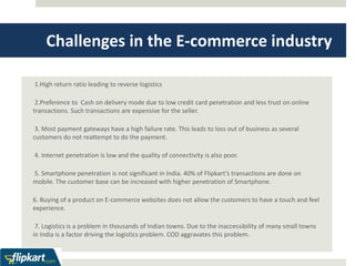 Challenges in the E-commerce industry 
1.High return ratio leading to reverse logistics 
2.Preference to Cash on delivery mode due to low credit card penetration and less trust on online 
transactions. Such transactions are expensive for the seller. 
3. Most payment gateways have a high failure rate. This leads to loss out of business as several 
customers do not reattempt to do the payment. 
4. Internet penetration is low and the quality of connectivity is also poor. 
5. Smartphone penetration is not significant in India. 40% of Flipkart’s transactions are done on 
mobile. The customer base can be increased with higher penetration of Smartphone. 
6. Buying of a product on E-commerce websites does not allow the customers to have a touch and feel 
experience. 
7. Logistics is a problem in thousands of Indian towns. Due to the inaccessibility of many small towns 
in India is a factor driving the logistics problem. COD aggravates this problem. 
 